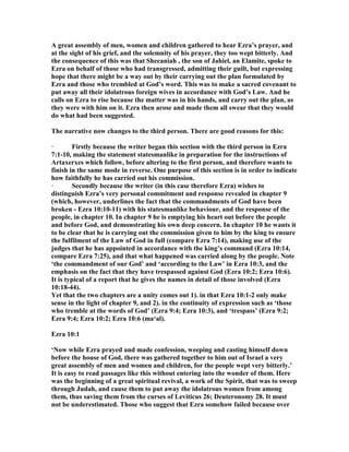 A great assembly of men, women and children gathered to hear Ezra’s prayer, and
at the sight of his grief, and the solemnity of his prayer, they too wept bitterly. And
the consequence of this was that Shecaniah , the son of Jahiel, an Elamite, spoke to
Ezra on behalf of those who had transgressed, admitting their guilt, but expressing
hope that there might be a way out by their carrying out the plan formulated by
Ezra and those who trembled at God’s word. This was to make a sacred covenant to
put away all their idolatrous foreign wives in accordance with God’s Law. And he
calls on Ezra to rise because the matter was in his hands, and carry out the plan, as
they were with him on it. Ezra then arose and made them all swear that they would
do what had been suggested.
The narrative now changes to the third person. There are good reasons for this:
· Firstly because the writer began this section with the third person in Ezra
7:1-10, making the statement statesmanlike in preparation for the instructions of
Artaxerxes which follow, before altering to the first person, and therefore wants to
finish in the same mode in reverse. One purpose of this section is in order to indicate
how faithfully he has carried out his commission.
· Secondly because the writer (in this case therefore Ezra) wishes to
distinguish Ezra’s very personal commitment and response revealed in chapter 9
(which, however, underlines the fact that the commandments of God have been
broken - Ezra 10:10-11) with his statesmanlike behaviour, and the response of the
people, in chapter 10. In chapter 9 he is emptying his heart out before the people
and before God, and demonstrating his own deep concern. In chapter 10 he wants it
to be clear that he is carrying out the commission given to him by the king to ensure
the fulfilment of the Law of God in full (compare Ezra 7:14), making use of the
judges that he has appointed in accordance with the king’s command (Ezra 10:14,
compare Ezra 7:25), and that what happened was carried along by the people. ote
‘the commandment of our God’ and ‘according to the Law’ in Ezra 10:3, and the
emphasis on the fact that they have trespassed against God (Ezra 10:2; Ezra 10:6).
It is typical of a report that he gives the names in detail of those involved (Ezra
10:18-44).
Yet that the two chapters are a unity comes out 1). in that Ezra 10:1-2 only make
sense in the light of chapter 9, and 2). in the continuity of expression such as ‘those
who tremble at the words of God’ (Ezra 9:4; Ezra 10:3), and ‘trespass’ (Ezra 9:2;
Ezra 9:4; Ezra 10:2; Ezra 10:6 (ma‘al).
Ezra 10:1
‘ ow while Ezra prayed and made confession, weeping and casting himself down
before the house of God, there was gathered together to him out of Israel a very
great assembly of men and women and children, for the people wept very bitterly.’
It is easy to read passages like this without entering into the wonder of them. Here
was the beginning of a great spiritual revival, a work of the Spirit, that was to sweep
through Judah, and cause them to put away the idolatrous women from among
them, thus saving them from the curses of Leviticus 26; Deuteronomy 28. It must
not be underestimated. Those who suggest that Ezra somehow failed because over
 