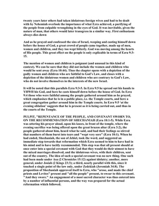 twenty years later others had taken idolatrous foreign wives and had to be dealt
with by ehemiah overlook the importance of what Ezra achieved, a purifying of
the people from culpable wrongdoing in the eyes of God. It was inevitable, given the
nature of man, that others would later transgress in a similar way. First enthusiasm
always dies down
And as he prayed and confessed the sins of Israel, weeping and casting himself down
before the house of God, a great crowd of people came together, made up of men,
women and children, and they too wept bitterly. God was moving among the hearts
of His people. This great effect on the people is only explicable in terms of Ezra 9:3-
15.
The mention of women and children is poignant (and unusual in this kind of
context). We can be sure that they did not include the women and children who
would be sent away (Ezra 10:44). Thus the chapter opens with a depiction of the
godly women and children who are faithful to God’s Law, and closes with a
depiction of the idolatrous women and children who are contrary to God’s Law,
who do not involve themselves in the interests of the new Israel.
It will be noted that this parallels Ezra 9:3-5. In Ezra 9:5 he spread out his hands to
YHWH his God, and here he casts himself down before the house of God. In Ezra
9:4 those who were faithful among the people gathered around him as he prayed,
which emphasises that he is in a public place, i.e. the Temple courts, and here a
great congregation gather around him in the Temple courts. In Ezra 9:5 ‘at the
evening oblation’ suggests that he is present as it is being carried out, and thus in
the courts of the Temple.
PULPIT, "REPE TA CE OF THE PEOPLE, A D COVE A T SWOR TO,
O THE RECOMME DATIO OF SHECHA IAH (Ezra 10:1-5). While Ezra
was uttering his prayer aloud, upon his knees, in front of the temple, where the
evening sacrifice was being offered upon the great brazen altar (Ezra 3:2), the
people gathered about him, heard what he said, and had their feelings so stirred
that numbers of them burst into tears and "wept very sore" (Ezra 10:1). When he
had ended, Sheehaniah, the son of Jehiel, took the word, and suggested an
immediate step towards that reformation which Ezra seemed to him to have had in
his mind and to have tacitly recommended. This step was that all present should at
once enter into a special covenant with God that they would do their utmost to have
the mixed marriages dissolved, and the idolatrous wives, with their children, sent
out of the country. The idea of such a special covenant was no new thing. One such
had been made under Asa (2 Chronicles 15:12) against idolatry; another, more
general, under Josiah (2 Kings 23:3); a third, nearly parallel with this, since it
touched a single point of the law only, under Zedekiah (Jeremiah 34:8). The
proposition of Shechaniah approved itself to Ezra, who "arose, and made the chief
priests and Levites" present and "all the people" present, to swear to this covenant.
"And they swore." An engagement of a most sacred character was thus entered into
by a number of influential persons, and the way was prepared for the actual
reformation which followed.
 