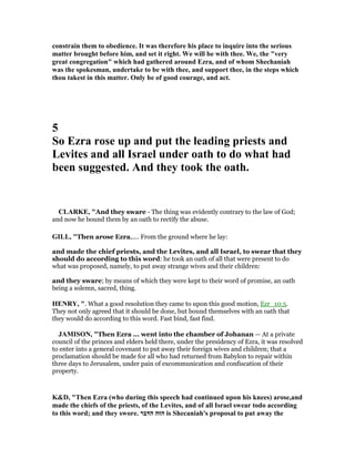 constrain them to obedience. It was therefore his place to inquire into the serious
matter brought before him, and set it right. We will be with thee. We, the "very
great congregation" which had gathered around Ezra, and of whom Shechaniah
was the spokesman, undertake to be with thee, and support thee, in the steps which
thou takest in this matter. Only be of good courage, and act.
5
So Ezra rose up and put the leading priests and
Levites and all Israel under oath to do what had
been suggested. And they took the oath.
CLARKE, "And they sware - The thing was evidently contrary to the law of God;
and now he bound them by an oath to rectify the abuse.
GILL, "Then arose Ezra,.... From the ground where he lay:
and made the chief priests, and the Levites, and all Israel, to swear that they
should do according to this word: he took an oath of all that were present to do
what was proposed, namely, to put away strange wives and their children:
and they sware; by means of which they were kept to their word of promise, an oath
being a solemn, sacred, thing.
HE RY, ". What a good resolution they came to upon this good motion, Ezr_10:5.
They not only agreed that it should be done, but bound themselves with an oath that
they would do according to this word. Fast bind, fast find.
JAMISO , "Then Ezra ... went into the chamber of Johanan — At a private
council of the princes and elders held there, under the presidency of Ezra, it was resolved
to enter into a general covenant to put away their foreign wives and children; that a
proclamation should be made for all who had returned from Babylon to repair within
three days to Jerusalem, under pain of excommunication and confiscation of their
property.
K&D, "Then Ezra (who during this speech had continued upon his knees) arose,and
made the chiefs of the priests, of the Levites, and of all Israel swear todo according
to this word; and they swore. ‫הדּבר‬ ‫הזּה‬ is Shecaniah's proposal to put away the
 