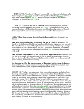 BAR ES, "The “chamber of Johanan” was probably one of those attached externally
to the temple (see 1Ki_6:5-6). Eliashib was the grandson of Jeshua Ezr_3:2, and was
high priest under Nehemiah Neh_3:1. He could assign chambers in the temple to
whomever he pleased (see Neh_13:4-5).
CLARKE, "Johanan the son of Eliashib - Eliashib was high priest, and was
succeeded in that office by his son Joiada, Neh_12:10. Probably Johanan here is the
same as Jonathan in Nehemiah, who was the son of Joiada, and grandson of Eliashib.
Some suppose that Johanan and Joiada were two names for the same person.
GILL, "Then Ezra rose up from before the house of God,.... Departed from
thence:
and went into the chamber of Johanan the son of Eliashib; who was of the
family of the high priest. Eliashib was grandson of Joshua the high priest, and succeeded
his father Joiakim as such; but though Johanan was never high priest, being a younger
son, however he was a person of note, and had a chamber in the temple, whither Ezra
went, either to advise with the princes and elders in it, Ezr_10:8 or to refresh himself
with food:
and when he came thither, he did eat no bread, nor drink water; or rather "not
yet had he ate bread" (o), as some render it; that is, not till he came thither, from the
time he first heard of the evil the people had committed; which very probably was early
in the morning, and it was now evening:
for he mourned for the transgression of them that had been carried away;
into captivity, but were now returned from it, and it grieved him the more, that, after
such kindness shown them, they should be guilty of such an evil.
HE RY 6-8, "We have here an account of the proceedings upon the resolutions lately
taken up concerning the strange wives; no time was lost; they struck when the iron was
hot, and soon set the wheels of reformation a-going. 1. Ezra went to the council-chamber
where, it is probable, the priests used to meet upon public business; and till he came
thither (so bishop Patrick thinks it should be read), till he saw something done, and
more likely to be done, for the redress of this grievance, he did neither eat nor drink, but
continued mourning. Sorrow for sin should be abiding sorrow; be sure to let it continue
till the sin be put away. 2. He sent orders to all the children of the captivity to attend him
at Jerusalem within three days (Ezr_10:7, Ezr_10:8); and, being authorized by the king
to enforce his orders with penalties annexed (Ezr_7:26), he threatened that whosoever
refused to obey the summons should forfeit his estate and be outlawed. The doom of him
that would not attend on this religious occasion should be that his substance should, in
his stead, be for ever after appropriated to the service of their religion, and he himself,
for his contempt, should for ever after be excluded from the honours and privileges of
their religion; he should be excommunicated.
 