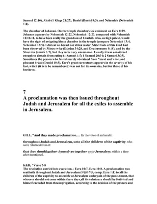 Samuel 12:16), Ahab (1 Kings 21:27), Daniel (Daniel 9:3), and ehemiah ( ehemiah
1:4).
The chamber of Johanan. On the temple chambers see comment on Ezra 8:29.
Johanan appears by ehemiah 12:22, ehemiah 12:23, compared with ehemiah
12:10-11, to have been really the grandson of Eliashib, who, as high priest, would
have the right of assigning him a chamber in the temple (compare ehemiah 13:4,
ehemiah 13:5). I did eat no bread nor drink water. Strict fasts of this kind had
been observed by Moses twice (Exodus 34:28, and Deuteronomy 9:18), and by the
inevites (Jonah 3:7), but they were very uncommon. Usually it was considered
enough to abstain from eating (1 Samuel 1:7; 1 Samuel 20:34; 2 Samuel 3:35).
Sometimes the person who fasted merely abstained from "meat and wine, and
pleasant bread (Daniel 10:3). Ezra's great earnestness appears in the severity of his
fast, which (it is to be remembered) was not for his own sins, but for those of his
brethren.
7
A proclamation was then issued throughout
Judah and Jerusalem for all the exiles to assemble
in Jerusalem.
GILL, "And they made proclamation,.... By the voice of an herald:
throughout Judah and Jerusalem, unto all the children of the captivity; who
were returned from it:
that they should gather themselves together unto Jerusalem; within a time
after mentioned.
K&D, "Verse 7-8
The resolution carried into execution. - Ezra 10:7, Ezra 10:8. A proclamation was
sentforth throughout Judah and Jerusalem (‫העביר‬ ‫,קול‬ comp. Ezra 1:1) to all the
children of the captivity to assemble at Jerusalem underpain of the punishment, that
whoever should not come within three days,all his substance should be forfeited and
himself excluded from thecongregation, according to the decision of the princes and
 