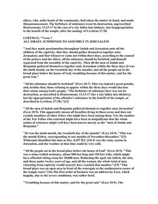 elders, who, asthe heads of the community, had taken the matter in hand, and made
thisannouncement. The forfeiture of substance is not its destruction, asprescribed
Deuteronomy 13:13-17 in the case of a city fallen into idolatry, but itsappropriation
to the benefit of the temple, after the analogy of Leviticus 27:28.
COFFMA , "Verse 7
ALL ISRAEL SUMMO ED TO ASSEMBLY I JERUSALEM
"And they made proclamation throughout Judah and Jerusalem unto all the
children of the captivity, that they should gather themselves together unto
Jerusalem; and that whosoever came not within three days, according to the counsel
of the princes and the elders, all his substance should be forfeited, and himself
separated from the assembly of the captivity. Then all the men of Judah and
Benjamin gathered themselves together unto Jerusalem within the three days (it was
the ninth month, on the twentieth day of the month); and all the people sat in the
broad place before the house of God, trembling because of this matter, and for the
great rain."
"All his substance should be forfeited" (Ezra 10:7). This was indeed a great penalty,
and, besides that, those refusing to appear within the three days would also lose
their status among God's people. "The forfeiture of substance here was not its
destruction, as described in Deuteronomy 13:13-17 (for a city fallen into idolatry),
but the appropriation of the offender's substance to the benefit of the temple, as
described in Leviticus 27:28)."[12]
"All the men of Judah and Benjamin gathered themsieves together unto Jerusalem"
(Ezra 10:9). This apparently means all Israelites living in those areas and does not
exclude members of other tribes who might have been among them. Yet, the number
of the Ten Tribes who returned might have been so insignificant that the whole
nation of returnees might well have been known merely as the "men of Judah and
Benjamin."
"(It was the ninth month, the twentieth day of the month)" (Ezra 10:9). "This was
the month Kislew, corresponding to our months of ovember-December."[13]
Whitcomb identified this date as Dec. 8,457 B.C.[14] It was the rainy season in
Jerusalem, and the weather at that time could be very cold.
"All the people sat in the broad place before the house of God" (Ezra 10:9). "This
was a stone-walled enclosure, about 500 feet long and 150 feet wide, which might
have afforded sitting room for 20,000 men. Deducting the aged, the infirm, the sick,
and those under twelve years of age, and all the women, the whole total of men
returning from captivity would scarcely have reached that number."[15] "This
broad place was an open area in front of the watergate at the southeastern corner of
the temple court."[16] The first order of business was an address by Ezra, which
happily, due to the severe conditions, was rather brief.
"Trembling because of this matter, and for the great rain" (Ezra 10:9). The
 