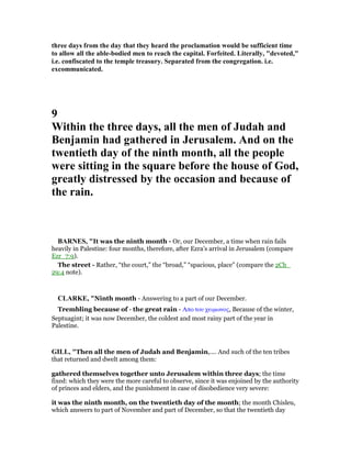 three days from the day that they heard the proclamation would be sufficient time
to allow all the able-bodied men to reach the capital. Forfeited. Literally, "devoted,"
i.e. confiscated to the temple treasury. Separated from the congregation. i.e.
excommunicated.
9
Within the three days, all the men of Judah and
Benjamin had gathered in Jerusalem. And on the
twentieth day of the ninth month, all the people
were sitting in the square before the house of God,
greatly distressed by the occasion and because of
the rain.
BAR ES, "It was the ninth month - Or, our December, a time when rain fails
heavily in Palestine: four months, therefore, after Ezra’s arrival in Jerusalem (compare
Ezr_7:9).
The street - Rather, “the court,” the “broad,” “spacious, place” (compare the 2Ch_
29:4 note).
CLARKE, "Ninth month - Answering to a part of our December.
Trembling because of - the great rain - Απο του χειµωνος, Because of the winter,
Septuagint; it was now December, the coldest and most rainy part of the year in
Palestine.
GILL, "Then all the men of Judah and Benjamin,.... And such of the ten tribes
that returned and dwelt among them:
gathered themselves together unto Jerusalem within three days; the time
fixed: which they were the more careful to observe, since it was enjoined by the authority
of princes and elders, and the punishment in case of disobedience very severe:
it was the ninth month, on the twentieth day of the month; the month Chisleu,
which answers to part of November and part of December, so that the twentieth day
 