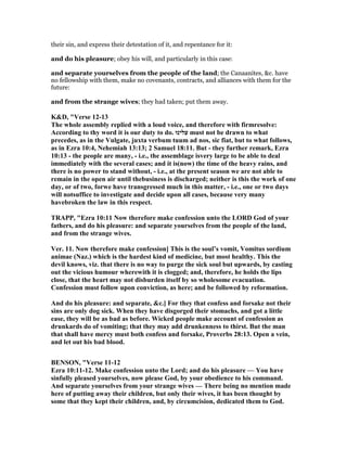 their sin, and express their detestation of it, and repentance for it:
and do his pleasure; obey his will, and particularly in this case:
and separate yourselves from the people of the land; the Canaanites, &c. have
no fellowship with them, make no covenants, contracts, and alliances with them for the
future:
and from the strange wives; they had taken; put them away.
K&D, "Verse 12-13
The whole assembly replied with a loud voice, and therefore with firmresolve:
According to thy word it is our duty to do. ‫עלינוּ‬ must not be drawn to what
precedes, as in the Vulgate, juxta verbum tuum ad nos, sic fiat, but to what follows,
as in Ezra 10:4, ehemiah 13:13; 2 Samuel 18:11. But - they further remark, Ezra
10:13 - the people are many, - i.e., the assemblage isvery large to be able to deal
immediately with the several cases; and it is(now) the time of the heavy rains, and
there is no power to stand without, - i.e., at the present season we are not able to
remain in the open air until thebusiness is discharged; neither is this the work of one
day, or of two, forwe have transgressed much in this matter, - i.e., one or two days
will notsuffice to investigate and decide upon all cases, because very many
havebroken the law in this respect.
TRAPP, "Ezra 10:11 ow therefore make confession unto the LORD God of your
fathers, and do his pleasure: and separate yourselves from the people of the land,
and from the strange wives.
Ver. 11. ow therefore make confession] This is the soul’s vomit, Vomitus sordium
animae ( az.) which is the hardest kind of medicine, but most healthy. This the
devil knows, viz. that there is no way to purge the sick soul but upwards, by casting
out the vicious humour wherewith it is clogged; and, therefore, he holds the lips
close, that the heart may not disburden itself by so wholesome evacuation.
Confession must follow upon conviction, as here; and be followed by reformation.
And do his pleasure: and separate, &c.] For they that confess and forsake not their
sins are only dog sick. When they have disgorged their stomachs, and got a little
ease, they will be as bad as before. Wicked people make account of confession as
drunkards do of vomiting; that they may add drunkenness to thirst. But the man
that shall have mercy must both confess and forsake, Proverbs 28:13. Open a vein,
and let out his bad blood.
BE SO , "Verse 11-12
Ezra 10:11-12. Make confession unto the Lord; and do his pleasure — You have
sinfully pleased yourselves, now please God, by your obedience to his command.
And separate yourselves from your strange wives — There being no mention made
here of putting away their children, but only their wives, it has been thought by
some that they kept their children, and, by circumcision, dedicated them to God.
 