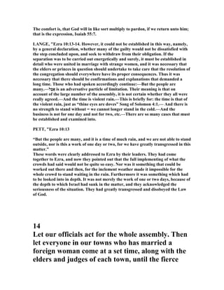 The comfort is, that God will in like sort multiply to pardon, if we return unto him;
that is the expression, Isaiah 55:7.
LA GE, "Ezra 10:13-14. However, it could not be established in this way, namely,
by a general declaration, whether many of the guilty would not be dissatisfied with
the step concluded upon, and seek to withdraw from their obligation. If the
separation was to be carried out energetically and surely, it must be established in
detail who were united in marriage with strange women, and it was necessary that
the elders or princes in question should undertake to take care that the resolution of
the congregation should everywhere have its proper consequences. Thus it was
necessary that there should be confirmations and explanations that demanded a
long time. Those who had spoken accordingly continue:—But the people are
many.—‫ָל‬‫ב‬ֲ‫א‬ is an adversative particle of limitation. Their meaning is that on
account of the large number of the assembly, it is not certain whether they all were
really agreed.—And the time is violent rain.—This is briefly for: the time is that of
the violent rain, just as “thine eyes are doves” Song of Solomon 4:1.— And there is
no strength to stand without = we cannot longer stand in the cold.—And the
business is not for one day and not for two, etc.—There are so many cases that must
be established and examined into.
PETT, "Ezra 10:13
“But the people are many, and it is a time of much rain, and we are not able to stand
outside, nor is this a work of one day or two, for we have greatly transgressed in this
matter.”
These words were clearly addressed to Ezra by their leaders. They had come
together to Ezra, and now they pointed out that the full implementing of what the
crowds had said would not be quite so easy. or was it something that could be
worked out there and then, for the inclement weather made it impossible for the
whole crowd to stand waiting in the rain. Furthermore it was something which had
to be looked into in depth. It was not merely the work of one or two days, because of
the depth to which Israel had sunk in the matter, and they acknowledged the
seriousness of the situation. They had greatly transgressed and disobeyed the Law
of God.
14
Let our officials act for the whole assembly. Then
let everyone in our towns who has married a
foreign woman come at a set time, along with the
elders and judges of each town, until the fierce
 