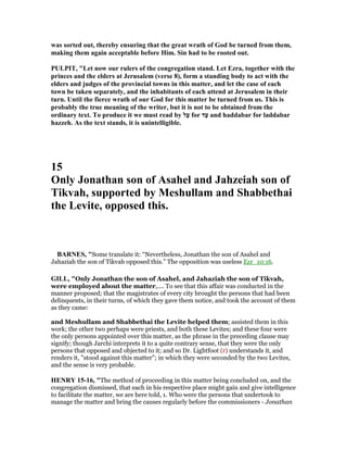 was sorted out, thereby ensuring that the great wrath of God be turned from them,
making them again acceptable before Him. Sin had to be rooted out.
PULPIT, "Let now our rulers of the congregation stand. Let Ezra, together with the
princes and the elders at Jerusalem (verse 8), form a standing body to act with the
elders and judges of the provincial towns in this matter, and let the case of each
town be taken separately, and the inhabitants of each attend at Jerusalem in their
turn. Until the fierce wrath of our God for this matter be turned from us. This is
probably the true meaning of the writer, but it is not to be obtained from the
ordinary text. To produce it we must read by ‫ַל‬‫ע‬ for ‫ַד‬‫ע‬ and haddabar for laddabar
hazzeh. As the text stands, it is unintelligible.
15
Only Jonathan son of Asahel and Jahzeiah son of
Tikvah, supported by Meshullam and Shabbethai
the Levite, opposed this.
BAR ES, "Some translate it: “Nevertheless, Jonathan the son of Asahel and
Jahaziah the son of Tikvah opposed this.” The opposition was useless Ezr_10:16.
GILL, "Only Jonathan the son of Asahel, and Jahaziah the son of Tikvah,
were employed about the matter,.... To see that this affair was conducted in the
manner proposed; that the magistrates of every city brought the persons that had been
delinquents, in their turns, of which they gave them notice, and took the account of them
as they came:
and Meshullam and Shabbethai the Levite helped them; assisted them in this
work; the other two perhaps were priests, and both these Levites; and these four were
the only persons appointed over this matter, as the phrase in the preceding clause may
signify; though Jarchi interprets it to a quite contrary sense, that they were the only
persons that opposed and objected to it; and so Dr. Lightfoot (r) understands it, and
renders it, "stood against this matter"; in which they were seconded by the two Levites,
and the sense is very probable.
HE RY 15-16, "The method of proceeding in this matter being concluded on, and the
congregation dismissed, that each in his respective place might gain and give intelligence
to facilitate the matter, we are here told, 1. Who were the persons that undertook to
manage the matter and bring the causes regularly before the commissioners - Jonathan
 