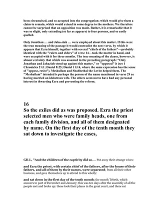 been circumcised, and so accepted into the congregation; which would give them a
claim to remain, which would extend in some degree to the mothers. We therefore
cannot be surprised that an opposition was made. Rather, it is remarkable that it
was so slight, only extending (so far as appears) to four persons, and so easily
quelled.
Only Jonathan … and Jaha-ziah … were employed about this matter. If this were
the true meaning of the passage it would contradict the next verse, by which it
appears that Ezra himself, together with several "chiefs of the fathers"—probably
identical with the "rulers and elders" of verse 14—took the matter in hand, and
were occupied with it for three months. The true meaning of the clause, however, is
almost certainly that which was assumed in the preceding paragraph: "Only
Jonathan and Jahaziah stood up against this matter," or "opposed" it (see 1
Chronicles 21:1; Daniel 8:25; Daniel 11:14, where the same expression has the sense
of "oppose, resist"). Meshullam and Shabbethai the Levite helped them. The
"Meshullam" intended is perhaps the person of the name mentioned in verse 29 as
having married an idolatrous wife. The others seem not to have had any personal
interest in thwarting Ezra and preventing the reform.
16
So the exiles did as was proposed. Ezra the priest
selected men who were family heads, one from
each family division, and all of them designated
by name. On the first day of the tenth month they
sat down to investigate the cases,
GILL, "And the children of the captivity did so,.... Put away their strange wives:
and Ezra the priest, with certain chief of the fathers, after the house of their
fathers, and all of them by their names, were separated; from all their other
business, and gave themselves up to attend to this wholly:
and sat down in the first day of the tenth month; the month Tebeth, which
answers to part of December and January; this was ten days after the assembly of all the
people met and broke up: these took their places in the great court, and there sat
 