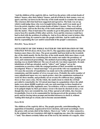 ‘And the children of the captivity did so. And Ezra the priest, with certain heads of
fathers’ houses, after their fathers’ houses, and all of them by their names, were set
apart; and they sat down in the first day of the tenth month to examine the matter.’
The returnees did what had been suggested and agreed to. The body was set up
which would judge those who were brought before them, and it was made up of
Ezra the priest, together with certain heads of father’s houses. They were all set
apart by name. And on the first day of the tenth month they commenced looking
into the matter. Thus it had taken five months to get to this point, but it had not of
course been five months of little other activity. Ezra and his returnees would have
had to deal with the problem of settling in. And as Ezra did not want to behave like
an autocratic king, he wanted to take the people with him. And he could only do
that by expounding the Law until it seized hold of the people’s consciences.
PULPIT, "Ezra 10:16-17
SETTLEME T OF THE WHOLE MATTER BY THE REPUDIATIO OF THE
STRA GE WIVES (Ezra 10:16, Ezra 10:17). The opposition made did not delay the
business more than a few days. The great assembly had been held on the twentieth
day of the ninth month. On the first day of the tenth month, little more than a week
later, the commission for examining into the matter met under the presidency of
Ezra, and commenced proceedings. The method of proceeding suggested at the great
meeting was no doubt followed. The case of each city was taken separately. Its male
inhabitants of full age attended, and its "elders" and "judges" sat on the
commission as assessors while the conjugal position of their townsfolk was being
investigated. Where a "mixed marriage" was proved the wife was repudiated. In
112 cases the necessity of repudiation was made out to the satisfaction of the
commission, and this number of wives was put away. Probably the entire number of
cases adjudicated upon was very much greater, since the commission continued at
work for three months, and probably sat on seventy-five different days, judging
three or four cases a day. On the whole, the small extent to which the evil had
prevailed is remarkable; for 112 mixed marriages in a population where the adult
males were about 40,000 would give only one such marriage to three hundred or
three hundred and fifty legitimate ones. evertheless, evils in a community are not
to be judged simply by their prevalence. Great evils must be checked at once, even
though they have not extended far, lest, if they spread at all widely, they become
irremediable. Ezra is to be commended for having perceived the greatness of the
peril, and for having taken prompt and decided measures to check it, without
waiting till it had got to a head, and so become uncontrollable.
Ezra 10:16
The children of the captivity did so. The people generally, notwithstanding the
opposition of Jonathan, acquiesced in Ezra's decision, and acted accordingly. Ezra
the priest, with certain chief of the fathers. There is no "with," or other connective,
in the original; but our translators did right in supplying one, since the conjunction ,
‫ו‬ "and," has almost certainly fallen out of the text by the mistake of a copyist. After
 