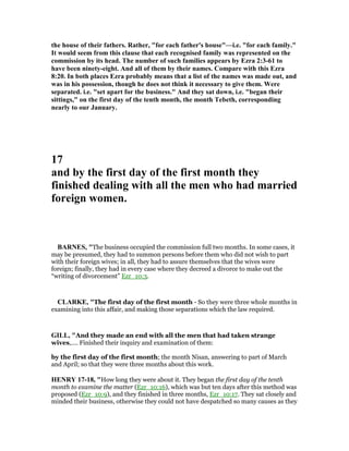 the house of their fathers. Rather, "for each father's house"—i.e. "for each family."
It would seem from this clause that each recognised family was represented on the
commission by its head. The number of such families appears by Ezra 2:3-61 to
have been ninety-eight. And all of them by their names. Compare with this Ezra
8:20. In both places Ezra probably means that a list of the names was made out, and
was in his possession, though he does not think it necessary to give them. Were
separated. i.e. "set apart for the business." And they sat down, i.e. "began their
sittings," on the first day of the tenth month, the month Tebeth, corresponding
nearly to our January.
17
and by the first day of the first month they
finished dealing with all the men who had married
foreign women.
BAR ES, "The business occupied the commission full two months. In some cases, it
may be presumed, they had to summon persons before them who did not wish to part
with their foreign wives; in all, they had to assure themselves that the wives were
foreign; finally, they had in every case where they decreed a divorce to make out the
“writing of divorcement” Ezr_10:3.
CLARKE, "The first day of the first month - So they were three whole months in
examining into this affair, and making those separations which the law required.
GILL, "And they made an end with all the men that had taken strange
wives,.... Finished their inquiry and examination of them:
by the first day of the first month; the month Nisan, answering to part of March
and April; so that they were three months about this work.
HE RY 17-18, "How long they were about it. They began the first day of the tenth
month to examine the matter (Ezr_10:16), which was but ten days after this method was
proposed (Ezr_10:9), and they finished in three months, Ezr_10:17. They sat closely and
minded their business, otherwise they could not have despatched so many causes as they
 
