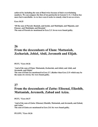 achieved by including the sons of Bani twice because of their overwhelming
numbers. We can compare the lists of ten patriarchs in Genesis 5, 11. 1 Esdras has
more but is unreliable. As we have seen it seeks to remedy what it sees as errors.
Ezra 10:25
‘Of the sons of Parosh: Ramiah, and Izziah, and Malchijah, and Mijamin, and
Eleazar, and Malchijah, and Benaiah.’
The sons of Parosh are mentioned in Ezra 2:3. Seven were found guilty.
26
From the descendants of Elam: Mattaniah,
Zechariah, Jehiel, Abdi, Jeremoth and Elijah.
PETT, "Ezra 10:26
‘And of the sons of Elam: Mattaniah, Zechariah, and Jehiel, and Abdi, and
Jeremoth, and Elijah.’
The sons of Elam are mentioned in Ezra 2:7. (Rather than Ezra 2:31 which may be
the name of a town). Six were found guilty.
27
From the descendants of Zattu: Elioenai, Eliashib,
Mattaniah, Jeremoth, Zabad and Aziza.
PETT, "Ezra 10:27
‘And of the sons of Zattu: Elioenai, Eliashib, Mattaniah, and Jeremoth, and Zabad,
and Aziza.’
The sons of Zattu are mentioned in Ezra 2:8. Six were found guilty.
PULPIT, "Ezra 10:26
 
