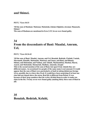 and Shimei.
PETT, "Ezra 10:33
‘Of the sons of Hashum: Mattenai, Mattattah, Zabad, Eliphelet, Jeremai, Manasseh,
Shimei.’
The sons of Hashum are mentioned in Ezra 2:19. Seven were found guilty.
34
From the descendants of Bani: Maadai, Amram,
Uel,
PETT, "Ezra 10:34-42
‘Of the sons of Bani: Maadai, Amram, and Uel, Benaiah, Bedeiah, Cheluhi, Vaniah,
Meremoth, Eliashib, Mattaniah, Mattenai, and Jaasu, and Bani, and Binnui,
Shimei, and Shelemiah, and athan, and Adaiah, Machnadebai, Shashai, Sharai,
Azarel, and Shelemiah, Shemariah, Shallum, Amariah, Joseph.’
This is the second mention of the sons of Bani, but apart from Adaiah they are
different names. An occasional two people of the same name is not unusual. It would
appear that the sons of Bani were particularly at fault in taking idolatrous foreign
wives, possibly due to where they lived. It would have been surprising if at least one
clan had not sinned above the norm. Real life is different from fiction. It was
because of their large numbers that the writer divided them in order to make ten
clans in the list. Twenty seven were found guilty (making thirty three sons of Bani in
all)
35
Benaiah, Bedeiah, Keluhi,
 