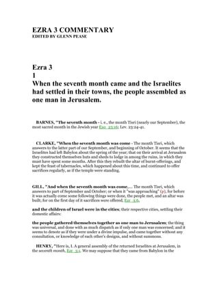 EZRA 3 COMME TARY
EDITED BY GLE PEASE
Ezra 3
1
When the seventh month came and the Israelites
had settled in their towns, the people assembled as
one man in Jerusalem.
BAR ES, "The seventh month - i. e., the month Tisri (nearly our September), the
most sacred month in the Jewish year Exo_23:16; Lev. 23:24-41.
CLARKE, "When the seventh month was come - The month Tisri, which
answers to the latter part of our September, and beginning of October. It seems that the
Israelites had left Babylon about the spring of the year; that on their arrival at Jerusalem
they constructed themselves huts and sheds to lodge in among the ruins, in which they
must have spent some months. After this they rebuilt the altar of burnt-offerings, and
kept the feast of tabernacles, which happened about this time, and continued to offer
sacrifices regularly, as if the temple were standing.
GILL, "And when the seventh month was come,.... The month Tisri, which
answers to part of September and October; or when it "was approaching" (p), for before
it was actually come some following things were done, the people met, and an altar was
built; for on the first day of it sacrifices were offered, Ezr_3:6,
and the children of Israel were in the cities; their respective cities, settling their
domestic affairs:
the people gathered themselves together as one man to Jerusalem; the thing
was universal, and done with as much dispatch as if only one man was concerned; and it
seems to denote as if they were under a divine impulse, and came together without any
consultation, or knowledge of each other's designs, and without summons.
HE RY, "Here is, I. A general assembly of the returned Israelites at Jerusalem, in
the seventh month, Ezr_3:1. We may suppose that they came from Babylon in the
 