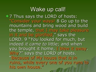 Wake up call! 7 Thus says the LORD of hosts:  “Consider your ways!  8 Go up to the mountains and bring wood and build the temple,  that I may take pleasure in it and be glorified ,” says the LORD. 9 “ You  looked for much, but indeed  it came to  little; and when you brought it home,  I blew it away .  Why ?” says the LORD of hosts. “ Because of My house that  is in  ruins, while every one of you runs to his own house.”   