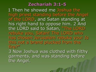 Zechariah 3:1-5  1 Then he showed me  Joshua the high priest standing before the Angel of the LORD , and Satan standing at his right hand to oppose him. 2 And the LORD said to Satan,  “The LORD rebuke you, Satan! The LORD who has chosen Jerusalem rebuke you!  Is  this not a brand plucked from the fire?” 3 Now Joshua was clothed with filthy garments, and was standing before the Angel.  