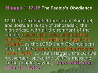 Haggai 1:12-15   The People’s Obedience 12 Then Zerubbabel the son of Shealtiel, and Joshua the son of Jehozadak, the high priest, with all the remnant of the people,  obeyed the voice of the LORD their God, and the words of Haggai the prophet , as the LORD their God had sent him; and the  people feared the presence of the LORD . 13 Then Haggai, the LORD’s messenger, spoke the LORD’s message to the people, saying,  “I  am  with you, says the LORD.” 