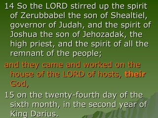 14 So the LORD stirred up the spirit of Zerubbabel the son of Shealtiel, governor of Judah, and the spirit of Joshua the son of Jehozadak, the high priest, and the spirit of all the remnant of the people;  and they came and worked on the house of the LORD of hosts,  their  God,   15 on the twenty-fourth day of the sixth month, in the second year of King Darius. 