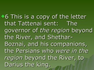 6 This is a copy of the letter that Tattenai sent:    The governor of  the region  beyond the River, and Shethar-Boznai, and his companions, the Persians who  were in the region  beyond the River, to Darius the king. 