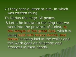 7 (They sent a letter to him, in which was written thus) To Darius the king: All peace.  8 Let it be known to the king that we went into the province of Judea,  to the temple of the great God,  which is being  built with heavy stones, and timber  is being laid in the walls; and this work goes on diligently and prospers in their hands. 