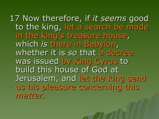 17 Now therefore, if  it seems  good to the king,  let a search be made in the king’s treasure house , which  is   there in Babylon , whether it is  so  that  a decree  was issued  by King Cyrus  to build this house of God at Jerusalem, and  let the king send us his pleasure concerning this  matter. 