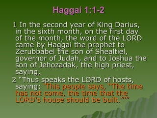 Haggai 1:1-2 1 In the second year of King Darius, in the sixth month, on the first day of the month, the word of the LORD came by Haggai the prophet to Zerubbabel the son of Shealtiel, governor of Judah, and to Joshua the son of Jehozadak, the high priest, saying,  2 “Thus speaks the LORD of hosts, saying:  ‘This people says, “The time has not come, the time that the LORD’s house should be built.”’” 