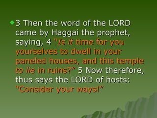3 Then the word of the LORD came by Haggai the prophet, saying, 4  “ Is it  time for you yourselves to dwell in your paneled houses, and this temple  to lie  in ruins?”  5 Now therefore, thus says the LORD of hosts:  “Consider your ways!”  