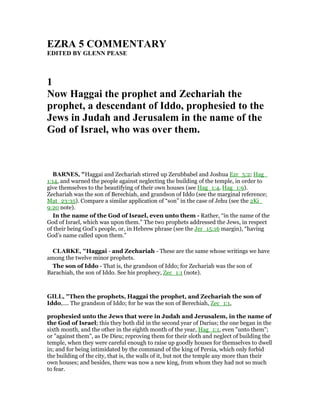 EZRA 5 COMME TARY
EDITED BY GLE PEASE
1
ow Haggai the prophet and Zechariah the
prophet, a descendant of Iddo, prophesied to the
Jews in Judah and Jerusalem in the name of the
God of Israel, who was over them.
BAR ES, "Haggai and Zechariah stirred up Zerubbabel and Joshua Ezr_5:2; Hag_
1:14, and warned the people against neglecting the building of the temple, in order to
give themselves to the beautifying of their own houses (see Hag_1:4, Hag_1:9).
Zechariah was the son of Berechiah, and grandson of Iddo (see the marginal reference;
Mat_23:35). Compare a similar application of “son” in the case of Jehu (see the 2Ki_
9:20 note).
In the name of the God of Israel, even unto them - Rather, “in the name of the
God of Israel, which was upon them.” The two prophets addressed the Jews, in respect
of their being God’s people, or, in Hebrew phrase (see the Jer_15:16 margin), “having
God’s name called upon them.”
CLARKE, "Haggai - and Zechariah - These are the same whose writings we have
among the twelve minor prophets.
The son of Iddo - That is, the grandson of Iddo; for Zechariah was the son of
Barachiah, the son of Iddo. See his prophecy, Zec_1:1 (note).
GILL, "Then the prophets, Haggai the prophet, and Zechariah the son of
Iddo,.... The grandson of Iddo; for he was the son of Berechiah, Zec_1:1,
prophesied unto the Jews that were in Judah and Jerusalem, in the name of
the God of Israel; this they both did in the second year of Darius; the one began in the
sixth month, and the other in the eighth month of the year, Hag_1:1, even "unto them";
or "against them", as De Dieu; reproving them for their sloth and neglect of building the
temple, when they were careful enough to raise up goodly houses for themselves to dwell
in; and for being intimidated by the command of the king of Persia, which only forbid
the building of the city, that is, the walls of it, but not the temple any more than their
own houses; and besides, there was now a new king, from whom they had not so much
to fear.
 