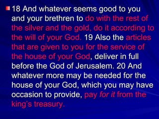 18 And whatever seems good to you and your brethren to  do with the rest of the silver and the gold, do it according to the will of your God.  19 Also the  articles that are given to you for the service of the house of your God , deliver in full before the God of Jerusalem. 20 And whatever more may be needed for the house of your God, which you may have occasion to provide,  pay  for it  from the king’s treasury.  