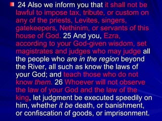   24 Also we inform you that  it shall not be lawful to impose tax, tribute, or custom on any of the priests, Levites, singers, gatekeepers, Nethinim, or servants of this house of God.  25 And you,  Ezra, according to your God-given wisdom, set magistrates and judges who may judge  all the people who  are in the region  beyond the River, all such as know the laws of your God; and  teach those who do not know  them.  26  Whoever will not observe the law of your God and the law of the king , let judgment be executed speedily on him, whether  it be  death, or banishment, or confiscation of goods, or imprisonment.  