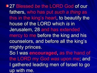 27  Blessed  be  the LORD God  of our fathers,  who has put  such a thing  as this in the king’s heart , to beautify the house of the LORD which  is  in Jerusalem, 28  and has extended mercy to me  before the king and his counselors, and before all the king’s mighty princes.  So I was  encouraged ,  as the hand of the LORD my God  was  upon me ; and I gathered leading men of Israel to go up with me.  