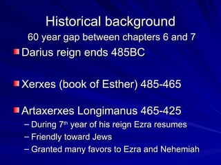 Historical background 60 year gap between chapters 6 and 7 Darius reign ends 485BC Xerxes (book of Esther) 485-465 Artaxerxes Longimanus 465-425 During 7 th  year of his reign Ezra resumes Friendly toward Jews Granted many favors to Ezra and Nehemiah 
