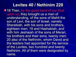 Levites 40 / Nethinim 220 18 Then,  by the good hand of our God upon us , they brought us a man of understanding, of the sons of Mahli the son of Levi, the son of Israel, namely Sherebiah, with his sons and brothers, eighteen men; 19 and Hashabiah, and with him Jeshaiah of the sons of Merari, his brothers and their sons, twenty men; 20 also of the Nethinim, whom David and the leaders had appointed for the service of the Levites, two hundred and twenty Nethinim. All of them were designated by name.  