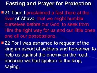 Fasting and Prayer for Protection 21 Then I  proclaimed a fast there at the river  of Ahava,  that we might humble ourselves before our God ,  to seek from Him the right way for us and our little ones and all our possessions.   22 For I was ashamed to request of the king an escort of soldiers and horsemen to help us against the enemy on the road, because we had spoken to the king, saying,  
