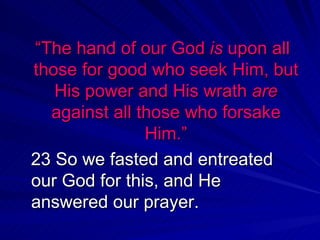 “ The hand of our God  is  upon all those for good who seek Him, but His power and His wrath  are  against all those who forsake Him.” 23 So we fasted and entreated our God for this, and He answered our prayer.  