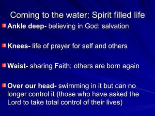 Coming to the water: Spirit filled life Ankle deep-  believing in God: salvation Knees-  life of prayer for self and others Waist-  sharing Faith; others are born again Over our head-  swimming in it but can no longer control it (those who have asked the Lord to take total control of their lives) 
