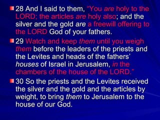 28 And I said to them,  “You  are  holy to the LORD; the articles  are  holy also ; and the silver and the gold  are   a freewill offering to the LORD  God of your fathers.  29  Watch and keep  them  until you weigh  them  before the leaders of the priests and the Levites and heads of the fathers’  houses  of Israel in Jerusalem,  in  the chambers of the house of the LORD.”   30 So the priests and the Levites received the silver and the gold and the articles by weight, to bring  them  to Jerusalem to the house of our God.  