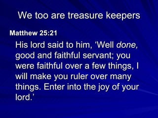 We too are treasure keepers Matthew 25:21  His lord said to him, ‘Well  done,  good and faithful servant; you were faithful over a few things, I will make you ruler over many things. Enter into the joy of your lord.’ 