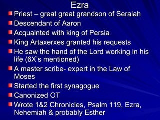 Ezra Priest – great great grandson of Seraiah Descendant of Aaron Acquainted with king of Persia King Artaxerxes granted his requests He saw the hand of the Lord working in his life (6X’s mentioned) A master scribe- expert in the Law of Moses Started the first synagogue Canonized OT Wrote 1&2 Chronicles, Psalm 119, Ezra, Nehemiah & probably Esther 