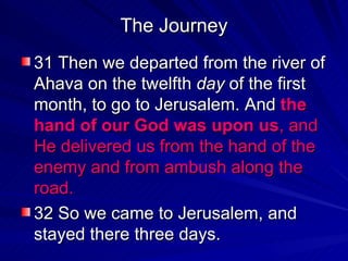 The Journey 31 Then we departed from the river of Ahava on the twelfth  day  of the first month, to go to Jerusalem. And  the hand of our God was upon us , and He delivered us from the hand of the enemy and from ambush along the road.   32 So we came to Jerusalem, and stayed there three days.  