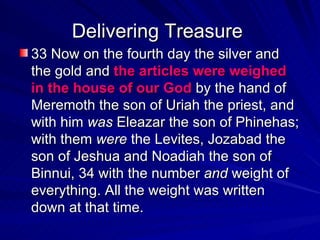 Delivering Treasure  33 Now on the fourth day the silver and the gold and  the articles were weighed in the house of our God  by the hand of Meremoth the son of Uriah the priest, and with him  was  Eleazar the son of Phinehas; with them  were  the Levites, Jozabad the son of Jeshua and Noadiah the son of Binnui, 34 with the number  and  weight of everything. All the weight was written down at that time. 
