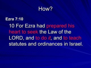 How? Ezra 7:10  10 For Ezra had  prepared his heart   to seek  the Law of the LORD, and  to do  it ,  and  to teach  statutes and ordinances in Israel. 