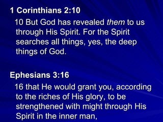 1 Corinthians 2:10   10 But God has revealed  them  to us through His Spirit. For the Spirit searches all things, yes, the deep things of God. Ephesians 3:16  16 that He would grant you, according to the riches of His glory, to be strengthened with might through His Spirit in the inner man, 
