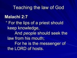 Teaching the law of God Malachi 2:7  “  For the lips of a priest should keep knowledge,        And  people  should seek the law from his mouth;        For he is the messenger of the LORD of hosts.   