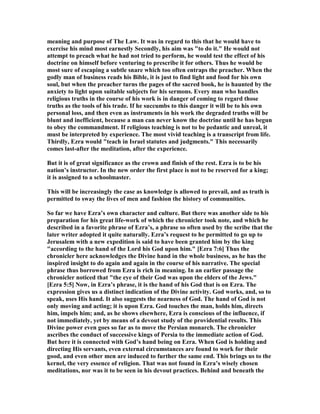 meaning and purpose of The Law. It was in regard to this that he would have to
exercise his mind most earnestly Secondly, his aim was "to do it." He would not
attempt to preach what he had not tried to perform, he would test the effect of his
doctrine on himself before venturing to prescribe it for others. Thus he would be
most sure of escaping a subtle snare which too often entraps the preacher. When the
godly man of business reads his Bible, it is just to find light and food for his own
soul, but when the preacher turns the pages of the sacred book, he is haunted by the
anxiety to light upon suitable subjects for his sermons. Every man who handles
religious truths in the course of his work is in danger of coming to regard those
truths as the tools of his trade. If he succumbs to this danger it will be to his own
personal loss, and then even as instruments in his work the degraded truths will be
blunt and inefficient, because a man can never know the doctrine until he has begun
to obey the commandment. If religious teaching is not to be pedantic and unreal, it
must be interpreted by experience. The most vivid teaching is a transcript from life.
Thirdly, Ezra would "teach in Israel statutes and judgments." This necessarily
comes last-after the meditation, after the experience.
But it is of great significance as the crown and finish of the rest. Ezra is to be his
nation’s instructor. In the new order the first place is not to be reserved for a king;
it is assigned to a schoolmaster.
This will be increasingly the case as knowledge is allowed to prevail, and as truth is
permitted to sway the lives of men and fashion the history of communities.
So far we have Ezra’s own character and culture. But there was another side to his
preparation for his great life-work of which the chronicler took note, and which he
described in a favorite phrase of Ezra’s, a phrase so often used by the scribe that the
later writer adopted it quite naturally. Ezra’s request to he permitted to go up to
Jerusalem with a new expedition is said to have been granted him by the king
"according to the hand of the Lord his God upon him." [Ezra 7:6] Thus the
chronicler here acknowledges the Divine hand in the whole business, as he has the
inspired insight to do again and again in the course of his narrative. The special
phrase thus borrowed from Ezra is rich in meaning. In an earlier passage the
chronicler noticed that "the eye of their God was upon the elders of the Jews."
[Ezra 5:5] ow, in Ezra’s phrase, it is the hand of his God that is on Ezra. The
expression gives us a distinct indication of the Divine activity. God works, and, so to
speak, uses His hand. It also suggests the nearness of God. The hand of God is not
only moving and acting; it is upon Ezra. God touches the man, holds him, directs
him, impels him; and, as he shows elsewhere, Ezra is conscious of the influence, if
not immediately, yet by means of a devout study of the providential results. This
Divine power even goes so far as to move the Persian monarch. The chronicler
ascribes the conduct of successive kings of Persia to the immediate action of God.
But here it is connected with God’s hand being on Ezra. When God is holding and
directing His servants, even external circumstances are found to work for their
good, and even other men are induced to further the same end. This brings us to the
kernel, the very essence of religion. That was not found in Ezra’s wisely chosen
meditations, nor was it to be seen in his devout practices. Behind and beneath the
 