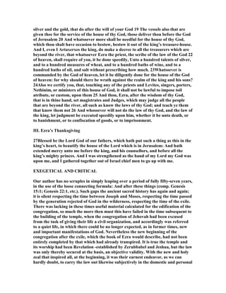 silver and the gold, that do after the will of your God 19 The vessels also that are
given thee for the service of the house of thy God, those deliver thou before the God
of Jerusalem 20 And whatsoever more shall be needful for the house of thy God,
which thou shalt have occasion to bestow, bestow it out of the king’s treasure-house.
And I, even I Artaxerxes the king, do make a decree to all the treasurers which are
beyond the river, that whatsoever Ezra the priest, the scribe of the law of the God 22
of heaven, shall require of you, it be done speedily, Unto a hundred talents of silver,
and to a hundred measures of wheat, and to a hundred baths of wine, and to a
hundred baths of oil, and salt without prescribing how much. 23Whatsoever is
commanded by the God of heaven, let it be diligently done for the house of the God
of heaven: for why should there be wrath against the realm of the king and his sons?
24Also we certify you, that, touching any of the priests and Levites, singers, porters,
ethinim, or ministers of this house of God, it shall not be lawful to impose toil
atribute, or custom, upon them 25 And thou, Ezra, after the wisdom of thy God,
that is in thine hand, set magistrates and Judges, which may judge all the people
that are beyond the river, all such as know the laws of thy God; and teach ye them
that know them not 26 And whosoever will not do the law of thy God, and the law of
the king, let judgment be executed speedily upon him, whether it be unto death, or
to banishment, or to confiscation of goods, or to imprisonment.
III. Ezra’s Thanksgiving
27Blessed be the Lord God of our fathers, which hath put such a thing as this in the
king’s heart, to beautify the house of the Lord which is in Jerusalem: And hath
extended mercy unto me before the king, and his counsellors, and before all the
king’s mighty princes. And I was strengthened as the hand of my Lord my God was
upon me, and I gathered together out of Israel chief men to go up with me.
EXEGETICAL A D CRITICAL
Our author has no scruples in simply leaping over a period of fully fifty-seven years,
in the use of the loose connecting formula: And after these things (comp. Genesis
15:1; Genesis 22:1, etc.). Such gaps the ancient sacred history has again and again;
it is silent respecting the time between Joseph and Moses, respecting the time passed
by the generation rejected of God in the wilderness, respecting the time of the exile.
There was lacking in these times useful material calculated for the edification of the
congregation, so much the more then must this have failed in the time subsequent to
the building of the temple, when the congregation of Jehovah had been excused
from the task of giving their life a civil organization, and accordingly was referred
to a quiet life, in which there could be no longer expected, as in former times, new
and important manifestations of God. evertheless the new beginning of the
congregation after the exile, which the book of Ezra would describe, had not been
entirely completed by that which had already transpired. It is true the temple and
its worship had been Revelation -established by Zerubbabel and Jeshua, but the law
was only thereby secured at the basis, an objective validity. With the new and holy
zeal that inspired all, at the beginning, it was their earnest endeavor, as we can
hardly doubt, to carry the law out likewise subjectively in the domestic and personal
 