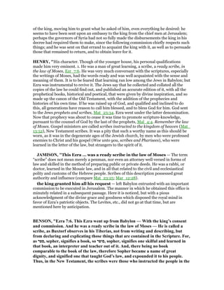 of the king, moving him to grant what he asked of him, even everything he desired: he
seems to have been sent upon an embassy to the king from the chief men at Jerusalem;
perhaps the governors of Syria had not so fully made the disbursements the king in his
decree had required them to make, since the following commission chiefly respects such
things; and he was sent on that errand to acquaint the king with it, as well as to persuade
those that remained to return, and to obtain leave for it.
HE RY, "His character. Though of the younger house, his personal qualifications
made him very eminent. 1. He was a man of great learning, a scribe, a ready scribe, in
the law of Moses, Ezr_7:6. He was very much conversant with the scriptures, especially
the writings of Moses, had the words ready and was well acquainted with the sense and
meaning of them. It is to be feared that learning ran low among the Jews in Babylon; but
Ezra was instrumental to revive it. The Jews say that he collected and collated all the
copies of the law he could find out, and published an accurate edition of it, with all the
prophetical books, historical and poetical, that were given by divine inspiration, and so
made up the canon of the Old Testament, with the addition of the prophecies and
histories of his own time. If he was raised up of God, and qualified and inclined to do
this, all generations have reason to call him blessed, and to bless God for him. God sent
to the Jews prophets and scribes, Mat_23:34. Ezra went under the latter denomination.
Now that prophecy was about to cease it was time to promote scripture-knowledge,
pursuant to the counsel of God by the last of the prophets, Mal_4:4. Remember the law
of Moses. Gospel ministers are called scribes instructed to the kingdom of heaven (Mat_
13:52), New Testament scribes. It was a pity that such a worthy name as this should be
worn, as it was in the degenerate ages of the Jewish church, by men who were professed
enemies to Christ and his gospel (Woe unto you, scribes and Pharisees), who were
learned in the letter of the law, but strangers to the spirit of it.
JAMISO , "This Ezra ... was a ready scribe in the law of Moses — The term
“scribe” does not mean merely a penman, nor even an attorney well versed in forms of
law and skilled in the method of preparing public or private deeds. He was a rabbi, or
doctor, learned in the Mosaic law, and in all that related to the civil and ecclesiastical
polity and customs of the Hebrew people. Scribes of this description possessed great
authority and influence (compare Mat_23:25; Mar_12:28).
the king granted him all his request — left Babylon entrusted with an important
commission to be executed in Jerusalem. The manner in which he obtained this office is
minutely related in a subsequent passage. Here it is noticed, but with a pious
acknowledgment of the divine grace and goodness which disposed the royal mind in
favor of Ezra’s patriotic objects. The Levites, etc., did not go at that time, but are
mentioned here by anticipation.
BE SO , "Ezra 7:6. This Ezra went up from Babylon — With the king’s consent
and commission. And he was a ready scribe in the law of Moses — He is called a
scribe, as Buxtorf observes in his Tiberias, not from writing and describing, but
from declaring and explicating those things that are contained in the Scripture. For,
as ‫,ספר‬ sepher, signifies a book, so ‫,סופר‬ sopher, signifies one skilful and learned in
that book, an interpreter and teacher out of it. And, there being no book
comparable to the book of the law, therefore Sopher became a name of great
dignity, and signified one that taught God’s law, and expounded it to his people.
Thus, in the ew Testament, the scribes were those who instructed the people in the
 