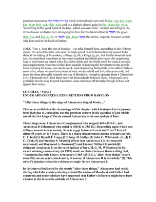 peculiar expression ‫יו‬ ָ‫ל‬ ָ‫ע‬ ‫יו‬ ָ‫ּה‬‫ל‬ ֱ‫א‬ ‫יהוה‬ ‫ד‬ַ‫י‬ ְⅴ which is found only here and in Ezr_7:9, Ezr_7:28,
Ezr_8:18; Neh_2:8, Neh_2:18, and in a slightly altered guise in Ezr_8:22, Ezr_8:31,
“according to the good hand of his God, which was over him,” means: according to the
divine favour or divine care arranging for him; for the hand of God is ‫ה‬ ָ‫וב‬ ַ‫,ה‬ the good
(Ezr_7:9, and Ezr_8:18), or ‫ה‬ ָ‫ּוב‬‫ט‬ ְ‫,ל‬ Ezr_8:22. ‫ה‬ ָ‫שׁ‬ ָ ַ , the desire, request, demand, occurs
only here and in the book of Esther.
COKE, "Ver. 1. Ezra the son of Seraiah— He calls himself here, according to the Hebrew
idiom, the son of Seraiah, who was the high-priest that Nebuchadnezzar caused to be
slain at the taking of Jerusalem, 2 Kings 25:18; 2 Kings 25:30.; but had he been his real
son, he must then have been at least one hundred and thirty-two years old, supposing
him to have been an infant when his father died; and so wholly unfit for such a journey
and employment: whereas we find him capable of reading the Scriptures to the people
from morning till noon, one whole week; and of assisting Nehemiah in his office thirteen
years after, when he must have been at least one hundred and forty-five years old; but
since he there also calls Azariah the son of Meraioth, though it appears from 1 Chronicles
6:7; 1 Chronicles 6:81 that there were six descendants between them, it becomes very
probable that he may himself have been some descents off Seraiah, though it does not
appear how many.
COFFMA , "Verse 1
U DER ARTAXERXES I; EZRA RETUR S FROM BABYLO
"After these things in the reign of Artaxerxes king of Persia ..."
This verse establishes the chronology of this chapter which features Ezra's journey
from Babylon to Jerusalem, but the problem centers in the question of just which
one of the two kings of Persia named Artaxerxes is the one spoken of here.
Those kings were Artaxerxes I (Longimanus) who reigned 465-425 B.C., and
Artaxerxes II (Mnemon) who ruled in 405(4) to 358 B.C. Depending upon which one
of these monarchs was meant, there is a gap between Ezra 6 and Ezra 7 here of
either 58 years or 117 years. There is a sharp disagreement among scholars on this.
C. F. Keil,[1] Merrill F. Unger,[2] Henry H. Halley,[3] John C. Whitcomb, Jr.,[4] F.
C. Cook,[5] and Stephen S. Short[6] affirm that Artaxerxes I is the monarch
mentioned; and Raymond A. Bowman[7] and Emmett Willard Hamrick[8]
designate Artaxerxes II as the ruler spoken of here. H. G. M. Williamson in his
award winning commentary (in 1985) made no choice between them writing that,
"Assuming that this king is Artaxerxes I (465-425 B.C.), `after these things' covers
some fifty-seven years (much more, of course, if Artaxerxes II is intended)."[9] This
writer's opinion is that the evidence strongly favors Artaxerxes I.
In the interval indicated by the words "after these things," Ahasuerus had ruled,
during which the events centering around the names of Mordecai and Esther had
occurred; and some scholars have supposed that Esther's influence might have been
a factor in the favorable attitude of Artaxerxes I.
 