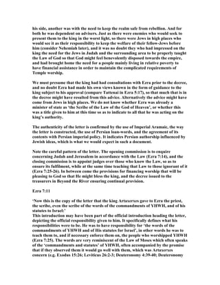 his side, another was with the need to keep the realm safe from rebellion. And for
both he was dependent on advisers. Just as there were enemies who would seek to
present them to the king in the worst light, so there were Jews in high places who
would see it as their responsibility to keep the welfare of their fellow-Jews before
him (consider ehemiah later), and it was no doubt they who had impressed on the
king the need for the Jews in Judah and the surrounding area to be properly taught
the Law of God so that God might feel benevolently disposed towards the empire,
and had brought home the need for a people mainly living in relative poverty to
have financial assistance in order to maintain the complicated requirements of
Temple worship.
We must presume that the king had had consultations with Ezra prior to the decree,
and no doubt Ezra had made his own views known in the form of guidance to the
king subject to his approval (compare Tattenai in Ezra 5:17), so that much that is in
the decree might have resulted from this advice. Alternatively the advice might have
come from Jews in high places. We do not know whether Ezra was already a
minister of state as ‘the Scribe of the Law of the God of Heaven’, or whether this
was a title given to him at this time so as to indicate to all that he was acting on the
king’s authority.
The authenticity of the letter is confirmed by the use of Imperial Aramaic, the way
the letter is constructed, the use of Persian loan-words, and the agreement of its
contents with Persian imperial policy. It indicates Persian authorship influenced by
Jewish ideas, which is what we would expect in such a document.
ote the careful pattern of the letter. The opening commission is to enquire
concerning Judah and Jerusalem in accordance with the Law (Ezra 7:14), and the
closing commission is to appoint judges over those who know the Law, so as to
ensure its fulfilment, while at the same time teaching that Law to those ignorant of it
(Ezra 7:25-26). In between come the provisions for financing worship that will be
pleasing to God so that He might bless the king, and the decree issued to the
treasurers in Beyond the River ensuring continual provision.
Ezra 7:11
‘ ow this is the copy of the letter that the king Artaxerxes gave to Ezra the priest,
the scribe, even the scribe of the words of the commandments of YHWH, and of his
statutes to Israel:’
This introduction may have been part of the official introduction heading the letter,
depicting the official responsibility given to him. It specifically defines what his
responsibilities were to be. He was to have responsibility for ‘the words of the
commandments of YHWH and of His statutes for Israel’, in other words he was to
teach them to, and if necessary enforce them on, the people who worshipped YHWH
(Ezra 7:25). The words are very reminiscent of the Law of Moses which often speaks
of the ‘commandments and statutes’ of YHWH, often accompanied by the promise
that if they observed them it would go well with them, which was Artaxerxes
concern (e.g. Exodus 15:26; Leviticus 26:2-3; Deuteronomy 4:39-40; Deuteronomy
 