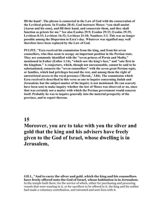 fill the hand’. The phrase is connected in the Law of God with the consecration of
the Levitical priests. In Exodus 28:41, God instructs Moses: “you shall anoint
[Aaron and his sons], and fill their hand, and consecrate them, and they shall
function as priests for me.” See also Exodus 29:9; Exodus 29:33; Exodus 29:35;
Leviticus 8:33; Leviticus 16:32; Leviticus 21:10; umbers 3:3. This was no longer
possible among the Dispersion in Ezra’s day. Whatever was signified may well
therefore have been replaced by the Law of God.
PULPIT, "Ezra received his commission from the king, and from his seven
counsellors, who thus seem to occupy an important position in the Persian state.
They are commonly identified with the "seven princes of Persia and Media,"
mentioned in Esther (Esther 1:14), "which saw the king's face," and "sate first in
the kingdom." A conjecture, which, though not unreasonable, cannot be said to be
substantiated, connects the "seven counsellors" with the seven great Persian septs,
or families, which had privileges beyond the rest, and among them the right of
unrestricted access to the royal presence ('Herod.,' 3.84). The commission which
Ezra received is described in this verse as one to inquire concerning Judah and
Jerusalem; but the subject-matter of the inquiry is not mentioned. He can scarcely
have been sent to make inquiry whether the law of Moses was observed or no, since
that was certainly not a matter with which the Persian government would concern
itself. Probably he was to inquire generally into the material prosperity of the
province, and to report thereon.
15
Moreover, you are to take with you the silver and
gold that the king and his advisers have freely
given to the God of Israel, whose dwelling is in
Jerusalem,
GILL, "And to carry the silver and gold, which the king and his counsellors
have freely offered unto the God of Israel, whose habitation is in Jerusalem.
In the temple built there; for the service of which, either for purchasing and procuring
vessels that were wanting in it, or for sacrifices to be offered in it, the king and his nobles
had made a voluntary contribution, and intrusted and sent Ezra with it.
 