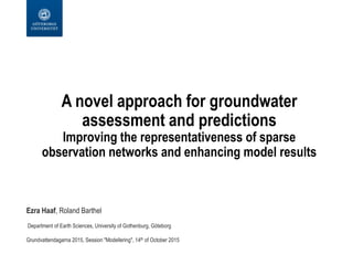 A novel approach for groundwater
assessment and predictions
Improving the representativeness of sparse
observation networks and enhancing model results
Ezra Haaf, Roland Barthel
Department of Earth Sciences, University of Gothenburg, Göteborg
Grundvattendagarna 2015, Session "Modellering", 14th of October 2015
 