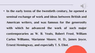 • In the early teens of the twentieth century, he opened a
seminal exchange of work and ideas between British and
American writers, and was famous for the generosity
with which he advanced the work of such major
contemporaries as W. B. Yeats, Robert Frost, William
Carlos Williams, Marianne Moore, H. D., James Joyce,
Ernest Hemingway, and especially T. S. Eliot.
 